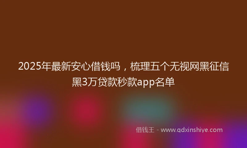 2025年最新安心借钱吗，梳理五个无视网黑征信黑3万贷款秒款app名单
