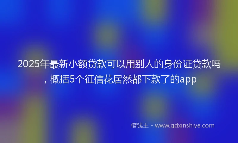 2025年最新小额贷款可以用别人的身份证贷款吗，概括5个征信花居然都下款了的app