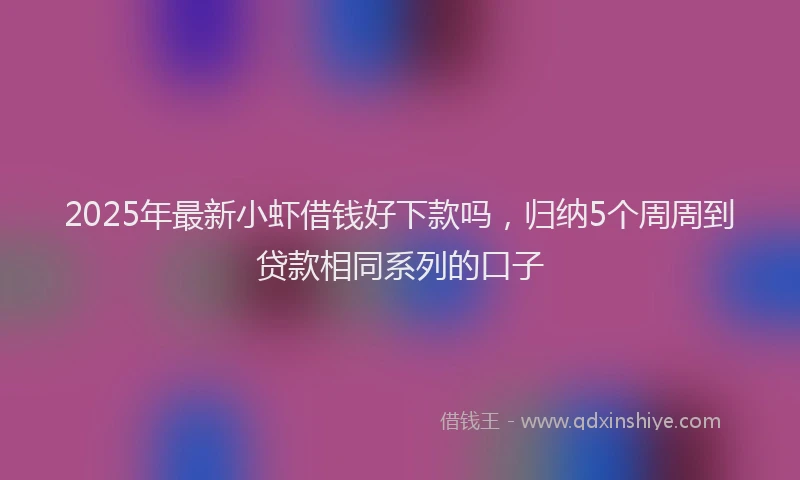2025年最新小虾借钱好下款吗，归纳5个周周到贷款相同系列的口子