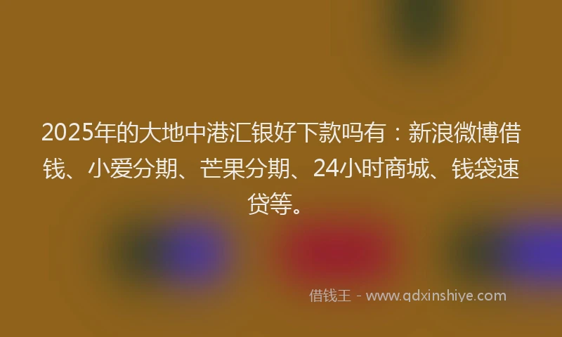 2025年的大地中港汇银好下款吗有：新浪微博借钱、小爱分期、芒果分期、24小时商城、钱袋速贷等。