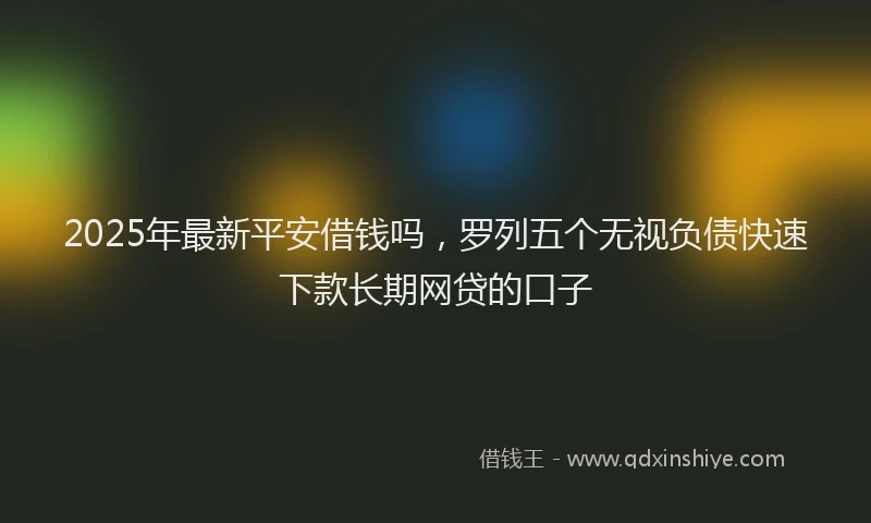 2025年最新平安借钱吗，罗列五个无视负债快速下款长期网贷的口子