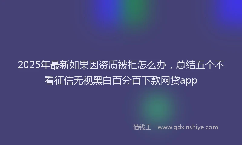 2025年最新如果因资质被拒怎么办，总结五个不看征信无视黑白百分百下款网贷app