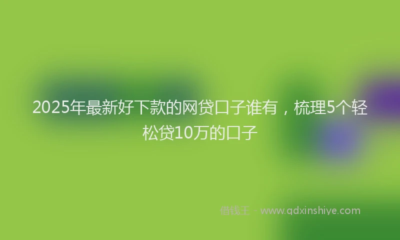 2025年最新好下款的网贷口子谁有，梳理5个轻松贷10万的口子