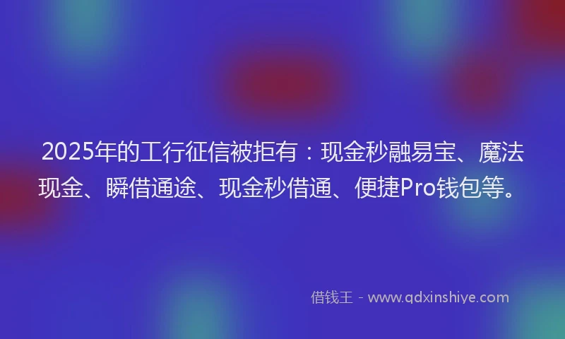2025年的工行征信被拒有：现金秒融易宝、魔法现金、瞬借通途、现金秒借通、便捷Pro钱包等。