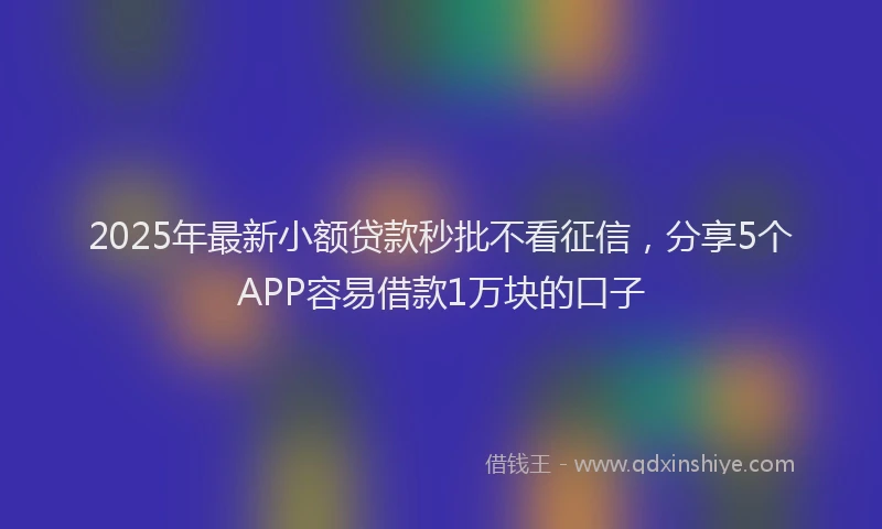 2025年最新小额贷款秒批不看征信，分享5个APP容易借款1万块的口子
