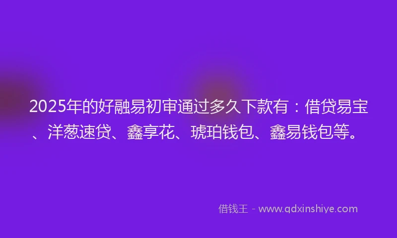 2025年的好融易初审通过多久下款有：借贷易宝、洋葱速贷、鑫享花、琥珀钱包、鑫易钱包等。
