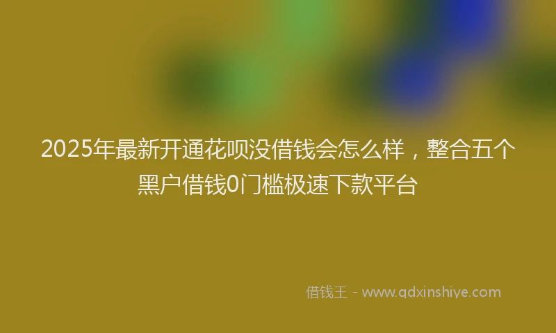 2025年最新开通花呗没借钱会怎么样，整合五个黑户借钱0门槛极速下款平台