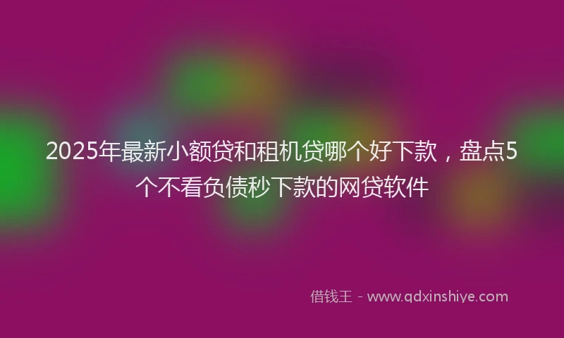 2025年最新小额贷和租机贷哪个好下款，盘点5个不看负债秒下款的网贷软件