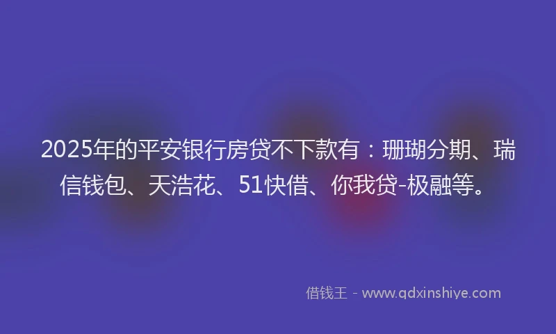 2025年的平安银行房贷不下款有：珊瑚分期、瑞信钱包、天浩花、51快借、你我贷-极融等。