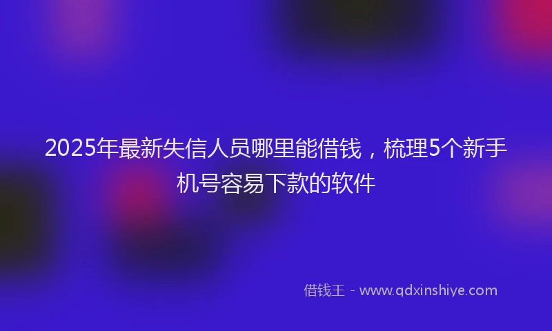 2025年最新失信人员哪里能借钱，梳理5个新手机号容易下款的软件