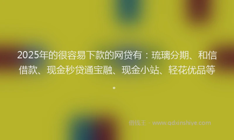 2025年的很容易下款的网贷有：琉璃分期、和信借款、现金秒贷通宝融、现金小站、轻花优品等。