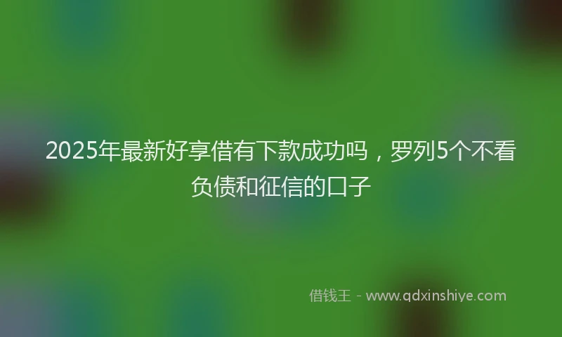 2025年最新好享借有下款成功吗，罗列5个不看负债和征信的口子
