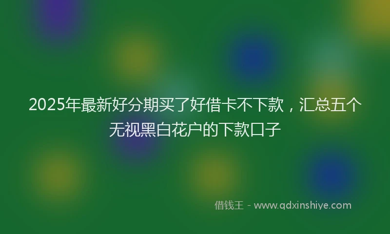 2025年最新好分期买了好借卡不下款，汇总五个无视黑白花户的下款口子