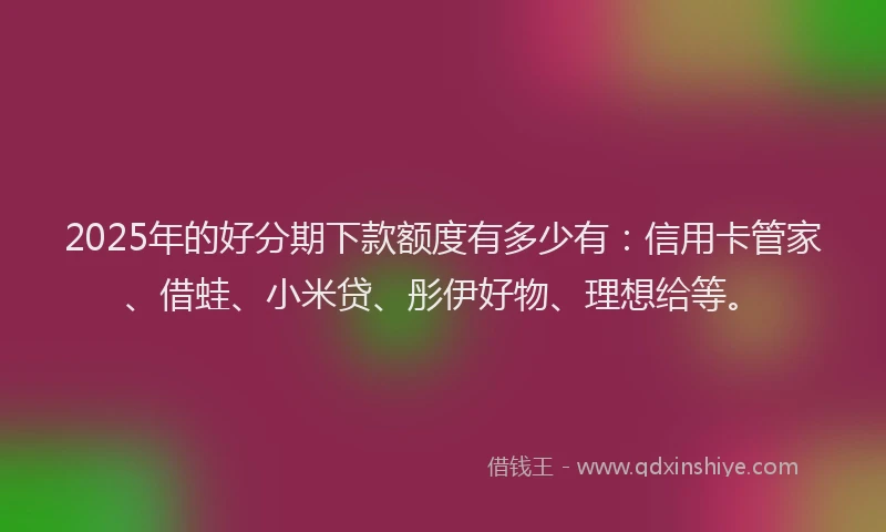 2025年的好分期下款额度有多少有：信用卡管家、借蛙、小米贷、彤伊好物、理想给等。