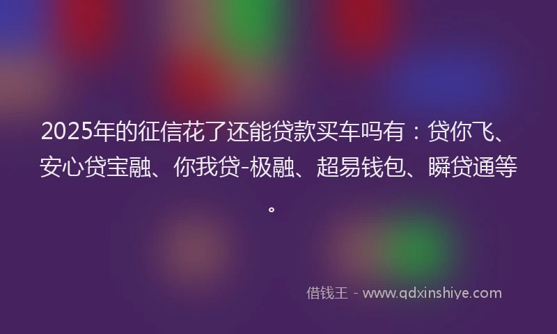 2025年的征信花了还能贷款买车吗有：贷你飞、安心贷宝融、你我贷-极融、超易钱包、瞬贷通等。
