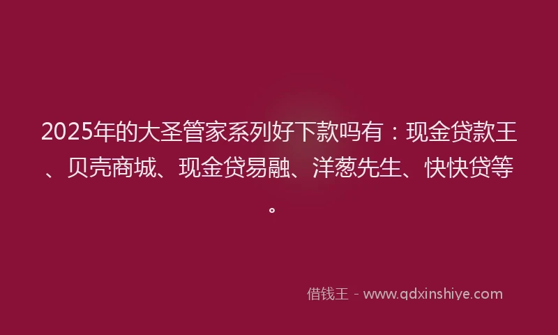 2025年的大圣管家系列好下款吗有：现金贷款王、贝壳商城、现金贷易融、洋葱先生、快快贷等。