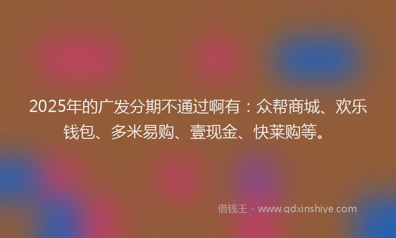 2025年的广发分期不通过啊有：众帮商城、欢乐钱包、多米易购、壹现金、快莱购等。