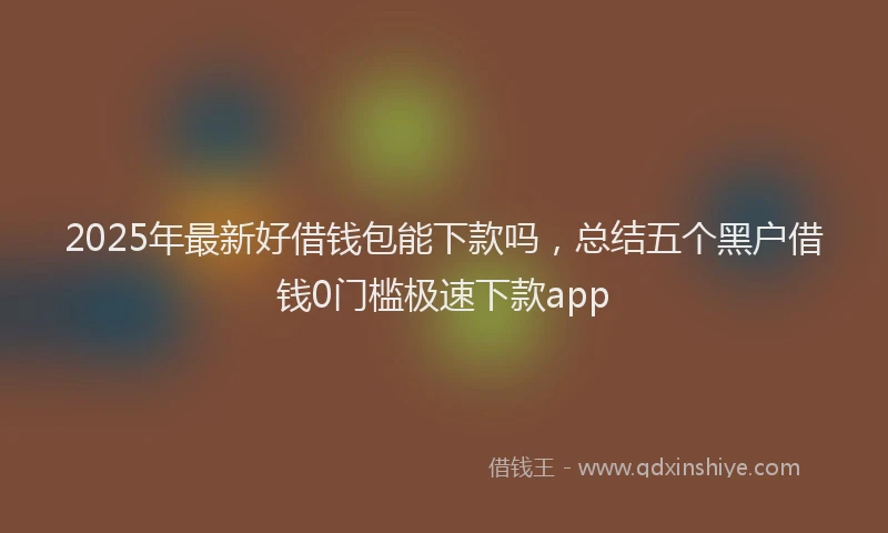 2025年最新好借钱包能下款吗，总结五个黑户借钱0门槛极速下款app