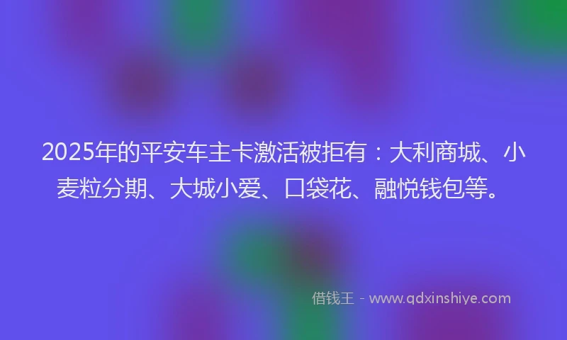 2025年的平安车主卡激活被拒有：大利商城、小麦粒分期、大城小爱、口袋花、融悦钱包等。