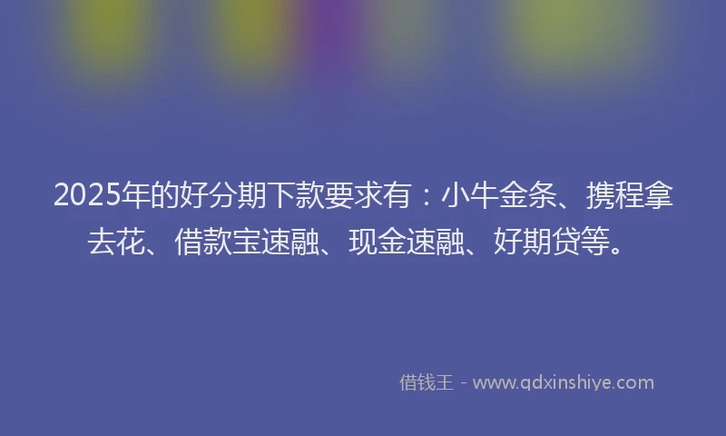 2025年的好分期下款要求有：小牛金条、携程拿去花、借款宝速融、现金速融、好期贷等。