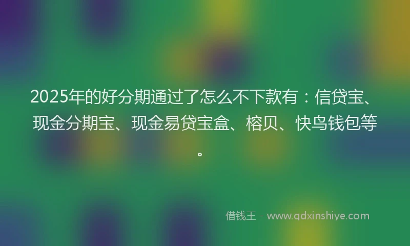 2025年的好分期通过了怎么不下款有：信贷宝、现金分期宝、现金易贷宝盒、榕贝、快鸟钱包等。