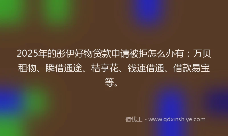 2025年的彤伊好物贷款申请被拒怎么办有：万贝租物、瞬借通途、桔享花、钱速借通、借款易宝等。