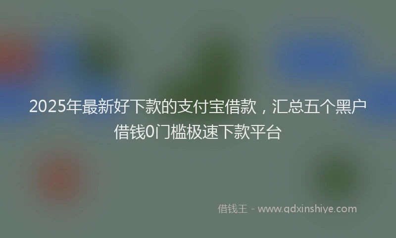 2025年最新好下款的支付宝借款，汇总五个黑户借钱0门槛极速下款平台