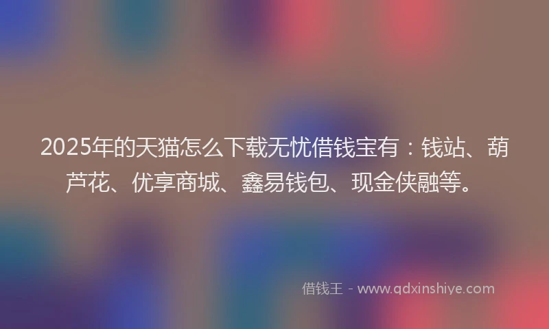 2025年的天猫怎么下载无忧借钱宝有：钱站、葫芦花、优享商城、鑫易钱包、现金侠融等。