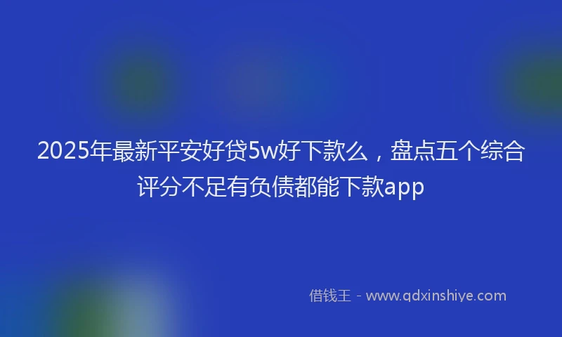 2025年最新平安好贷5w好下款么，盘点五个综合评分不足有负债都能下款app