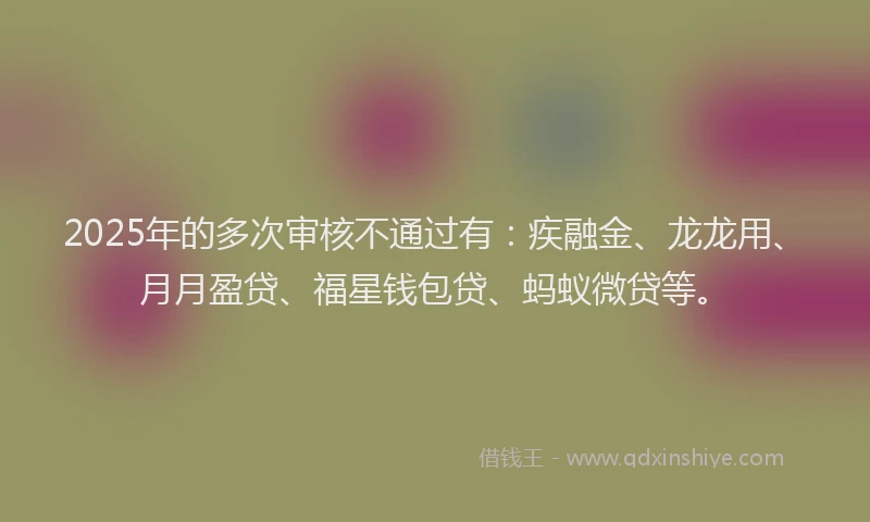 2025年的多次审核不通过有：疾融金、龙龙用、月月盈贷、福星钱包贷、蚂蚁微贷等。