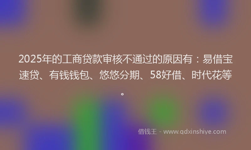 2025年的工商贷款审核不通过的原因有：易借宝速贷、有钱钱包、悠悠分期、58好借、时代花等。