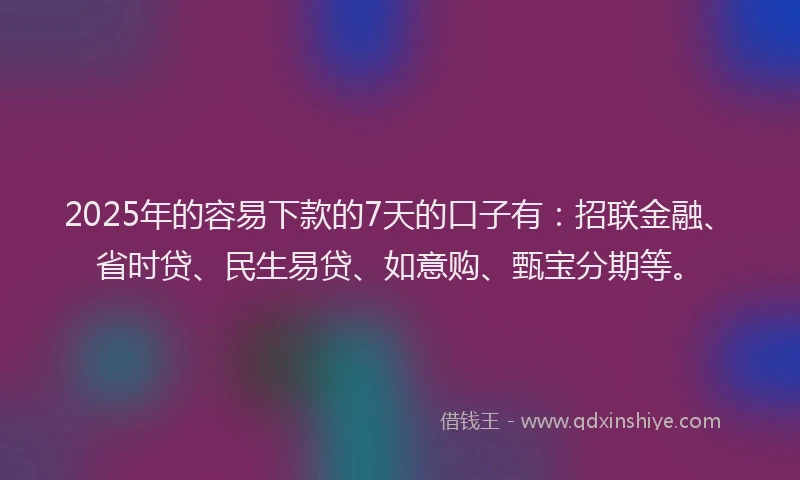 2025年的容易下款的7天的口子有：招联金融、省时贷、民生易贷、如意购、甄宝分期等。