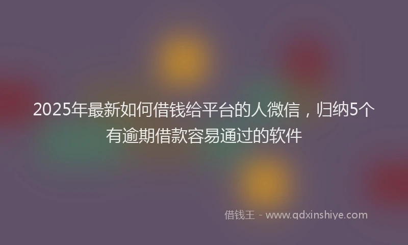 2025年最新如何借钱给平台的人微信，归纳5个有逾期借款容易通过的软件