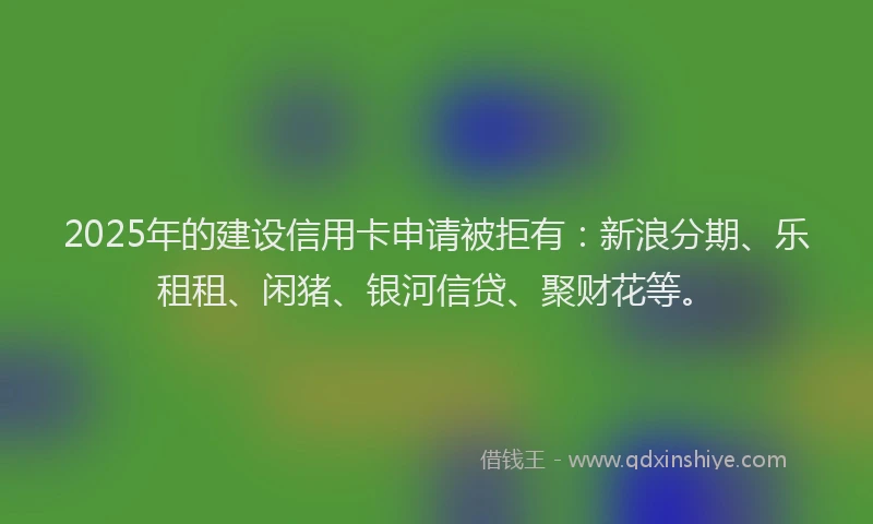 2025年的建设信用卡申请被拒有：新浪分期、乐租租、闲猪、银河信贷、聚财花等。