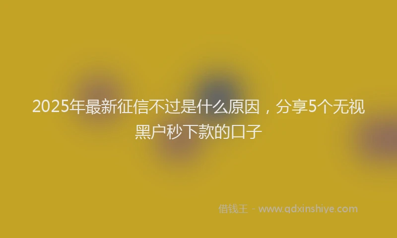 2025年最新征信不过是什么原因，分享5个无视黑户秒下款的口子