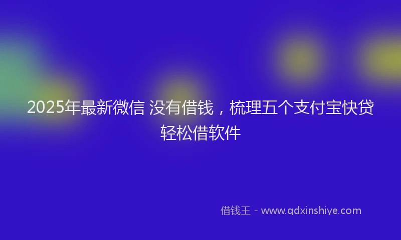 2025年最新微信 没有借钱，梳理五个支付宝快贷轻松借软件