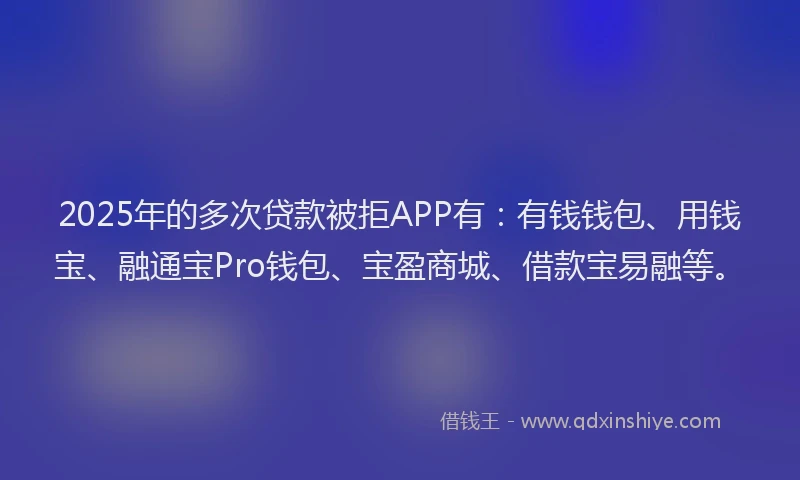 2025年的多次贷款被拒APP有：有钱钱包、用钱宝、融通宝Pro钱包、宝盈商城、借款宝易融等。