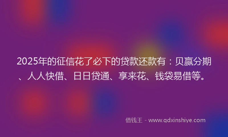 2025年的征信花了必下的贷款还款有：贝赢分期、人人快借、日日贷通、享来花、钱袋易借等。