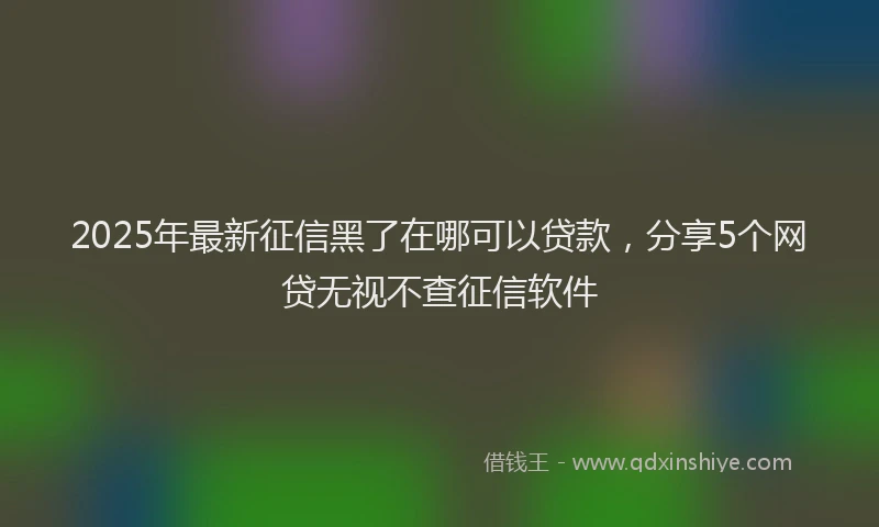 2025年最新征信黑了在哪可以贷款，分享5个网贷无视不查征信软件