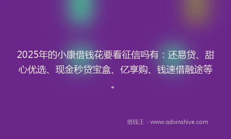 2025年的小康借钱花要看征信吗有：还易贷、甜心优选、现金秒贷宝盒、亿享购、钱速借融途等。