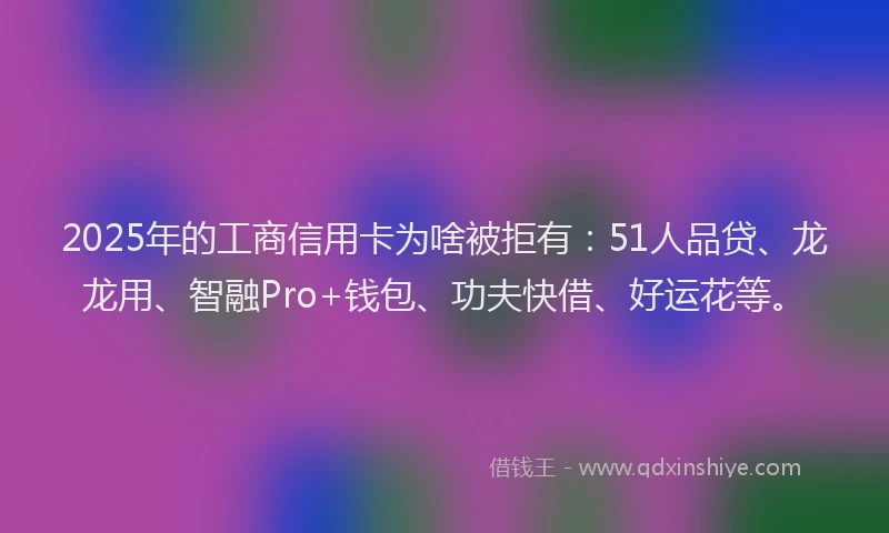 2025年的工商信用卡为啥被拒有：51人品贷、龙龙用、智融Pro+钱包、功夫快借、好运花等。