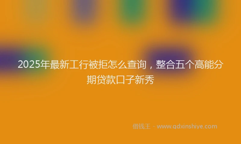 2025年最新工行被拒怎么查询，整合五个高能分期贷款口子新秀