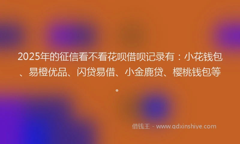 2025年的征信看不看花呗借呗记录有：小花钱包、易橙优品、闪贷易借、小金鹿贷、樱桃钱包等。