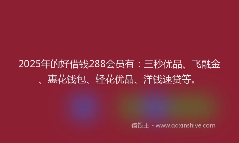 2025年的好借钱288会员有：三秒优品、飞融金、惠花钱包、轻花优品、洋钱速贷等。