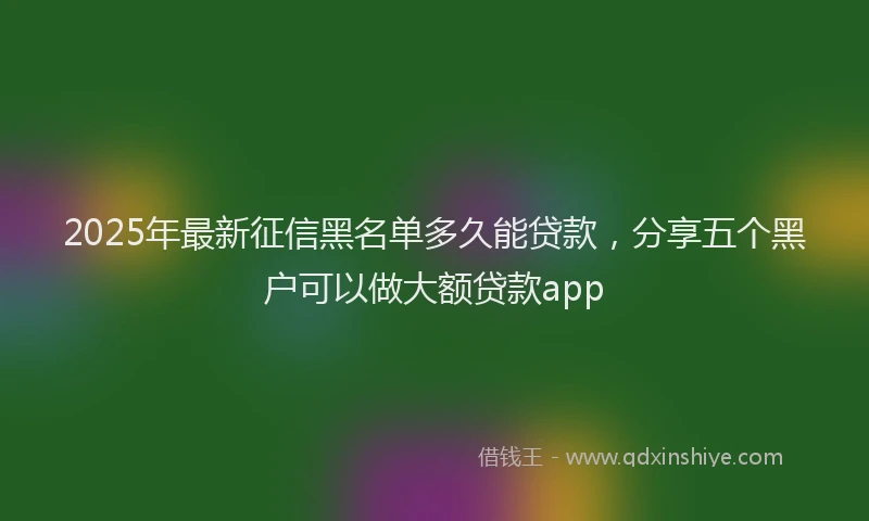2025年最新征信黑名单多久能贷款，分享五个黑户可以做大额贷款app