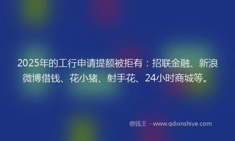 2025年的工行申请提额被拒有：招联金融、新浪微博借钱、花小猪、射手花、24小时商城等。