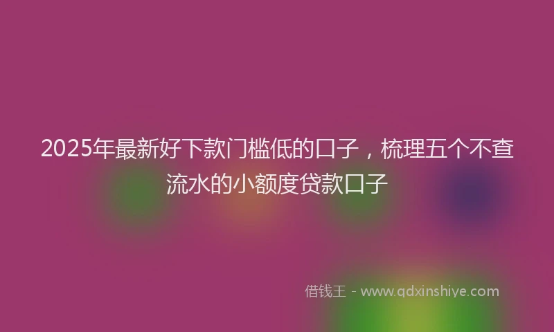 2025年最新好下款门槛低的口子，梳理五个不查流水的小额度贷款口子