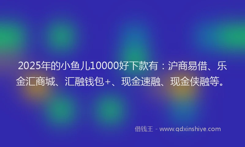 2025年的小鱼儿10000好下款有：沪商易借、乐金汇商城、汇融钱包+、现金速融、现金侠融等。
