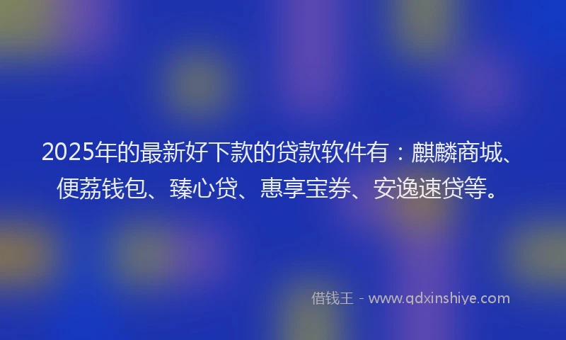 2025年的最新好下款的贷款软件有：麒麟商城、便荔钱包、臻心贷、惠享宝券、安逸速贷等。