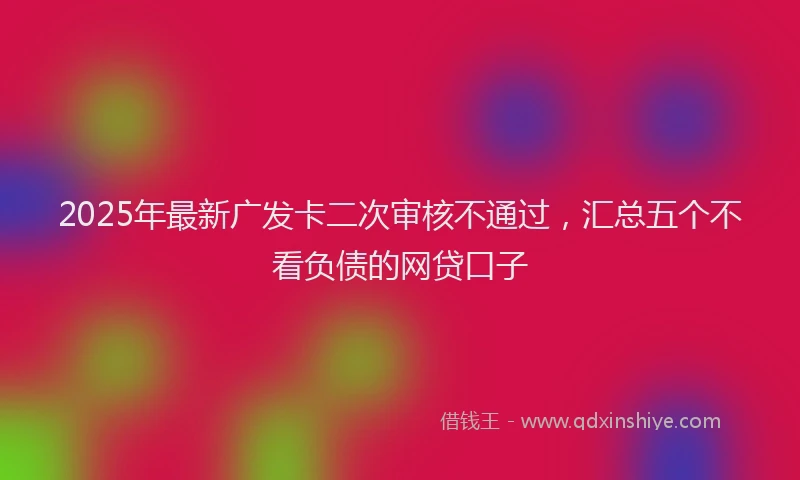 2025年最新广发卡二次审核不通过，汇总五个不看负债的网贷口子